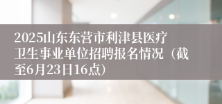 2025山东东营市利津县医疗卫生事业单位招聘报名情况（截至6月23日16点）