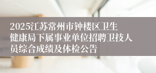 2025江苏常州市钟楼区卫生健康局下属事业单位招聘卫技人员综合成绩及体检公告
