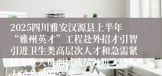 2025四川雅安汉源县上半年“雅州英才”工程赴外招才引智引进卫生类高层次人才和急需紧缺专业人员面试成绩及进入体检人员名单的公告