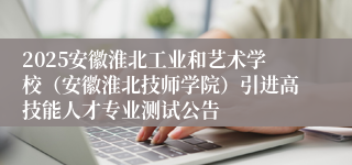 2025安徽淮北工业和艺术学校（安徽淮北技师学院）引进高技能人才专业测试公告
