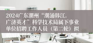 2024广东潮州“潮涌韩江.广济英才”科学技术局属下事业单位招聘工作人员（第二轮）拟聘用人员公示