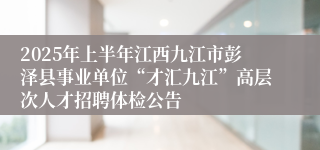 2025年上半年江西九江市彭泽县事业单位“才汇九江”高层次人才招聘体检公告