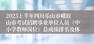 2025上半年四川乐山市峨眉山市考试招聘事业单位人员（中小学教师岗位）总成绩排名及体检有关事项公告