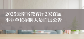 2025云南省教育厅2家直属事业单位招聘人员面试公告