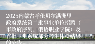 2025内蒙古呼伦贝尔满洲里政府系统第二批事业单位招聘（市政府序列、俄语职业学院）及首批卫生系统部分考生体检结果的公告