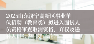 2025山东济宁高新区事业单位招聘（教育类）拟进入面试人员资格审查取消资格、弃权及递补人员公告（第二轮）