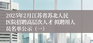 2025年2月江苏省苏北人民医院招聘高层次人才 拟聘用人员名单公示（一）