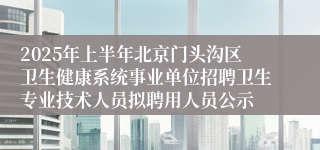 2025年上半年北京门头沟区卫生健康系统事业单位招聘卫生专业技术人员拟聘用人员公示