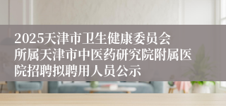 2025天津市卫生健康委员会所属天津市中医药研究院附属医院招聘拟聘用人员公示