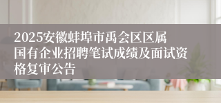 2025安徽蚌埠市禹会区区属国有企业招聘笔试成绩及面试资格复审公告