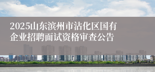 2025山东滨州市沾化区国有企业招聘面试资格审查公告