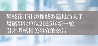 攀枝花市住房和城乡建设局关于局属事业单位2025年新一轮引才考核相关事宜的公告