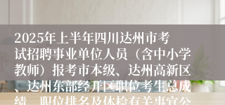 2025年上半年四川达州市考试招聘事业单位人员（含中小学教师）报考市本级、达州高新区、达州东部经开区职位考生总成绩、职位排名及体检有关事宜公告