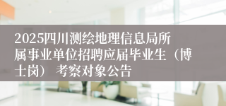 2025四川测绘地理信息局所属事业单位招聘应届毕业生（博士岗） 考察对象公告