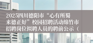 2025四川德阳市“心有所蜀来德正好”校园招聘活动绵竹市招聘岗位拟聘人员的聘前公示（一）