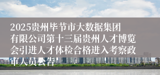2025贵州毕节市大数据集团有限公司第十三届贵州人才博览会引进人才体检合格进入考察政审人员公告