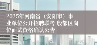2025年河南省（安阳市）事业单位公开招聘联考 殷都区岗位面试资格确认公告