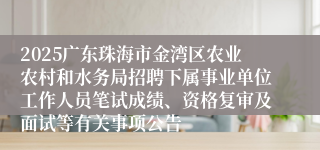 2025广东珠海市金湾区农业农村和水务局招聘下属事业单位工作人员笔试成绩、资格复审及面试等有关事项公告