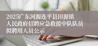2025广东河源连平县田源镇人民政府招聘应急救援中队队员拟聘用人员公示