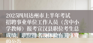 2025四川达州市上半年考试招聘事业单位工作人员（含中小学教师）报考宣汉县职位考生总成绩、职位排名及体检有关事宜的公告
