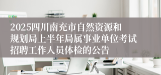 2025四川南充市自然资源和规划局上半年局属事业单位考试招聘工作人员体检的公告