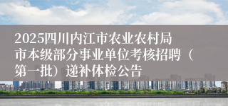 2025四川内江市农业农村局市本级部分事业单位考核招聘（第一批）递补体检公告
