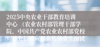 2025中央农业干部教育培训中心 （农业农村部管理干部学院、中国共产党农业农村部党校）补充招聘应届高校毕业生面试公告