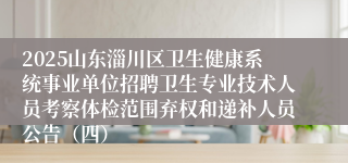2025山东淄川区卫生健康系统事业单位招聘卫生专业技术人员考察体检范围弃权和递补人员公告（四）