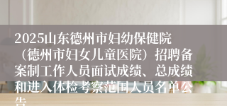 2025山东德州市妇幼保健院（德州市妇女儿童医院）招聘备案制工作人员面试成绩、总成绩和进入体检考察范围人员名单公告