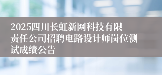 2025四川长虹新网科技有限责任公司招聘电路设计师岗位测试成绩公告
