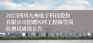 2025四川九州电子科技股份有限公司招聘NPI工程师等岗位测试成绩公告