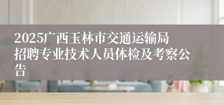 2025广西玉林市交通运输局招聘专业技术人员体检及考察公告
