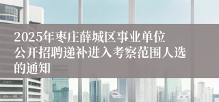 2025年枣庄薛城区事业单位公开招聘递补进入考察范围人选的通知