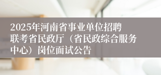 2025年河南省事业单位招聘联考省民政厅（省民政综合服务中心）岗位面试公告