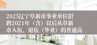 2025辽宁阜新市事业单位招聘2021年（含）以后从阜新市入伍、退伍（毕业）的普通高校大学生退役士兵面试公告