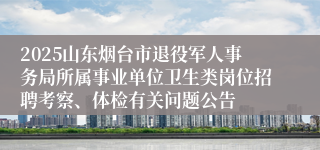 2025山东烟台市退役军人事务局所属事业单位卫生类岗位招聘考察、体检有关问题公告