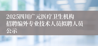 2025四川广元医疗卫生机构招聘编外专业技术人员拟聘人员公示