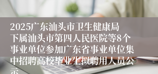 2025广东汕头市卫生健康局下属汕头市第四人民医院等8个事业单位参加广东省事业单位集中招聘高校毕业生拟聘用人员公示