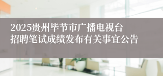 2025贵州毕节市广播电视台招聘笔试成绩发布有关事宜公告
