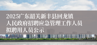 2025广东韶关新丰县回龙镇人民政府招聘应急管理工作人员拟聘用人员公示