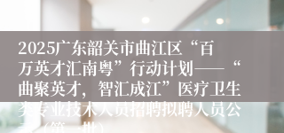 2025广东韶关市曲江区“百万英才汇南粤”行动计划――“曲聚英才，智汇成江”医疗卫生类专业技术人员招聘拟聘人员公示（第一批）