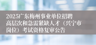 2025广东梅州事业单位招聘高层次和急需紧缺人才（兴宁市岗位）考试资格复审公告