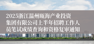 2025浙江温州瓯海产业投资集团有限公司上半年招聘工作人员笔试成绩查询和资格复审通知