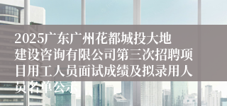 2025广东广州花都城投大地建设咨询有限公司第三次招聘项目用工人员面试成绩及拟录用人员名单公示