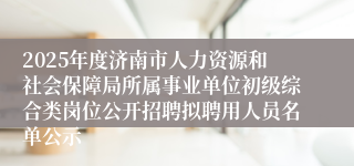 2025年度济南市人力资源和社会保障局所属事业单位初级综合类岗位公开招聘拟聘用人员名单公示