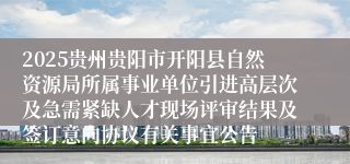 2025贵州贵阳市开阳县自然资源局所属事业单位引进高层次及急需紧缺人才现场评审结果及签订意向协议有关事宜公告