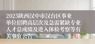 2025陕西汉中市汉台区事业单位招聘高层次及急需紧缺专业人才总成绩及进入体检考察等有关事宜公告
