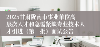 2025甘肃陇南市事业单位高层次人才和急需紧缺专业技术人才引进（第一批）面试公告