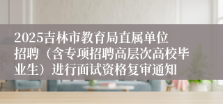 2025吉林市教育局直属单位招聘（含专项招聘高层次高校毕业生）进行面试资格复审通知