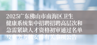 2025广东佛山市南海区卫生健康系统集中招聘招聘高层次和急需紧缺人才资格初审通过名单及业务考核安排有关事项公告